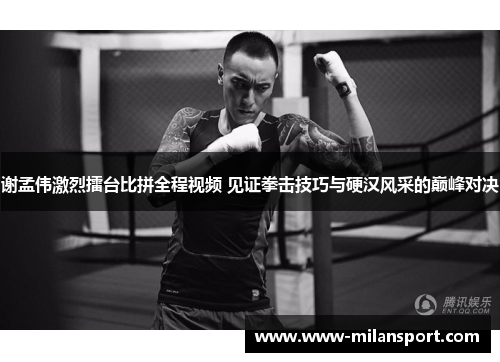 谢孟伟激烈擂台比拼全程视频 见证拳击技巧与硬汉风采的巅峰对决